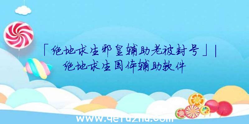 「绝地求生邪皇辅助老被封号」|绝地求生国体辅助软件